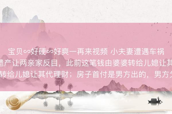 宝贝∽好硬∽好爽一再来视频 小夫妻遭遇车祸离世，留下120万元遗产让两亲家反目，此前这笔钱由婆婆转给儿媳让其代理财；房子首付是男方出的，男方父母能多分吗？