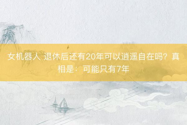 女机器人 退休后还有20年可以逍遥自在吗？真相是：可能只有7年