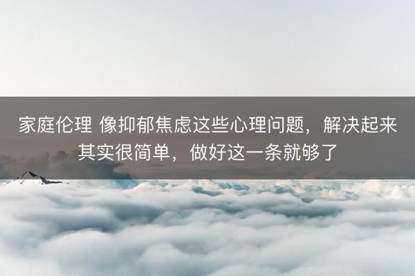 家庭伦理 像抑郁焦虑这些心理问题,解决起来其实很简单,做好这一条就够了