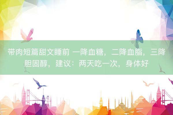 带肉短篇甜文睡前 一降血糖，二降血脂，三降胆固醇，建议：两天吃一次，身体好