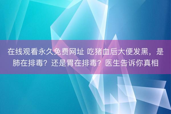 在线观看永久免费网址 吃猪血后大便发黑，是肺在排毒？还是胃在排毒？医生告诉你真相