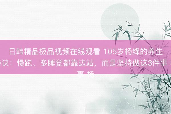 日韩精品极品视频在线观看 105岁杨绛的养生秘诀：慢跑、多睡觉都靠边站，而是坚持做这3件事 杨