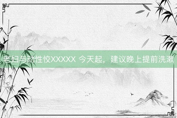 老妇与动性恔XXXXX 今天起，建议晚上提前洗漱