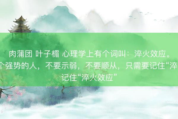 肉蒲团 叶子楣 心理学上有个词叫：淬火效应。遇到一个强势的人，不要示弱，不要顺从，只需要记住“淬火效应”