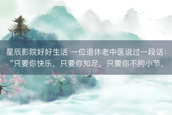 星辰影院好好生活 一位退休老中医说过一段话：“只要你快乐，只要你知足，只要你不拘小节，