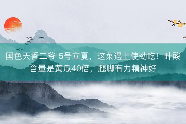 国色天香二爷 5号立夏，这菜遇上使劲吃！叶酸含量是黄瓜40倍，腿脚有力精神好