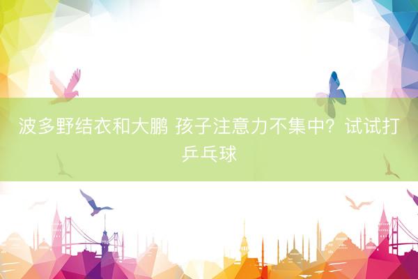 波多野结衣和大鹏 孩子注意力不集中？试试打乒乓球