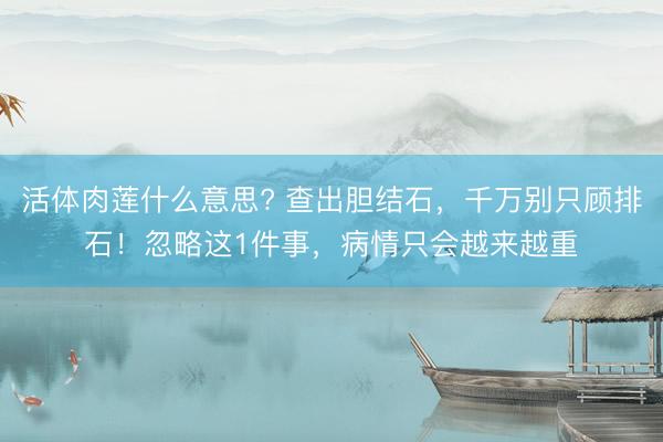 活体肉莲什么意思? 查出胆结石，千万别只顾排石！忽略这1件事，病情只会越来越重