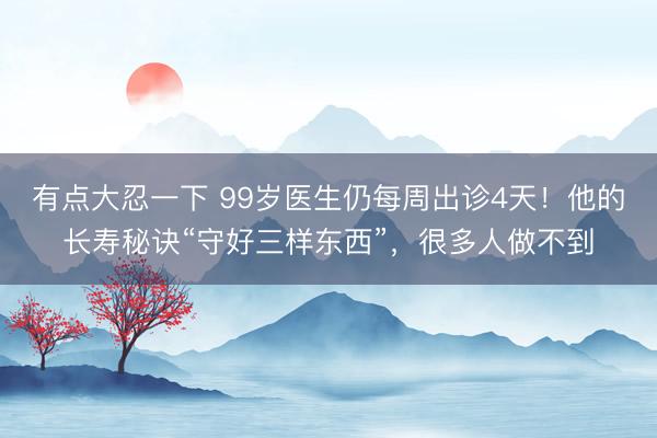 有点大忍一下 99岁医生仍每周出诊4天！他的长寿秘诀“守好三样东西”，很多人做不到