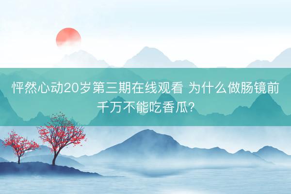 怦然心动20岁第三期在线观看 为什么做肠镜前千万不能吃香瓜?