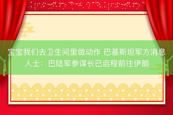 宝宝我们去卫生间里做动作 巴基斯坦军方消息人士：巴陆军参谋长已启程前往伊朗