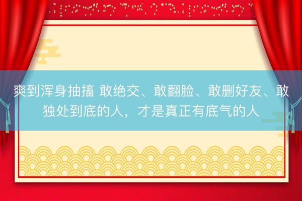 爽到浑身抽搐 敢绝交、敢翻脸、敢删好友、敢独处到底的人，才是真正有底气的人
