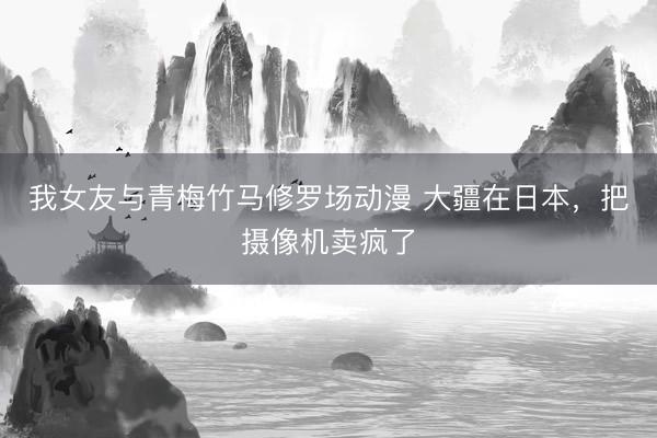 我女友与青梅竹马修罗场动漫 大疆在日本，把摄像机卖疯了