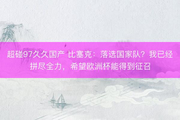 超碰97久久国产 比塞克：落选国家队？我已经拼尽全力，希望欧洲杯能得到征召
