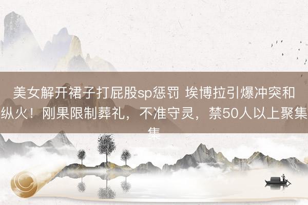 美女解开裙子打屁股sp惩罚 埃博拉引爆冲突和纵火!刚果限制葬礼,不准守灵,禁50人以上聚集