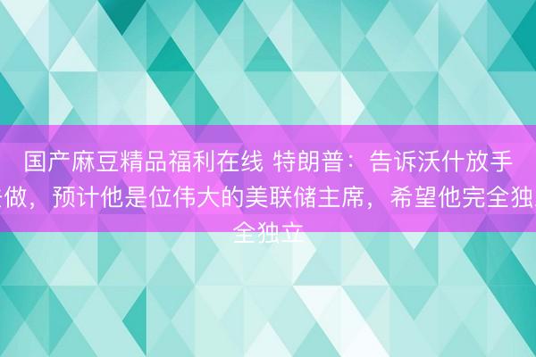 国产麻豆精品福利在线 特朗普:告诉沃什放手去做,预计他是位伟大的美联储主席,希望他完全独立