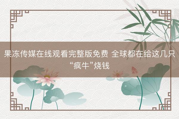 果冻传媒在线观看完整版免费 全球都在给这几只“疯牛”烧钱