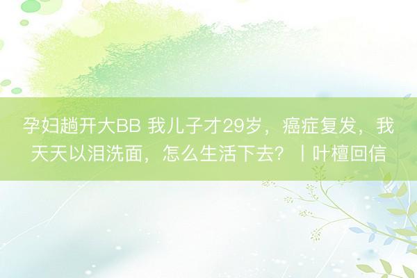 孕妇趟开大BB 我儿子才29岁，癌症复发，我天天以泪洗面，怎么生活下去？丨叶檀回信