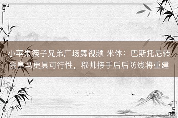 小苹果筷子兄弟广场舞视频 米体：巴斯托尼转会皇马更具可行性，穆帅接手后后防线将重建