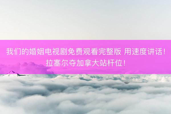 我们的婚姻电视剧免费观看完整版 用速度讲话!拉塞尔夺加拿大站杆位!