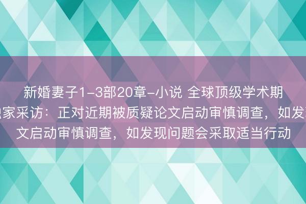新婚妻子1-3部20章-小说 全球顶级学术期刊《自然》接受每经独家采访:正对近期被质疑论文启动审慎调查,如发现问题会采取适当行动