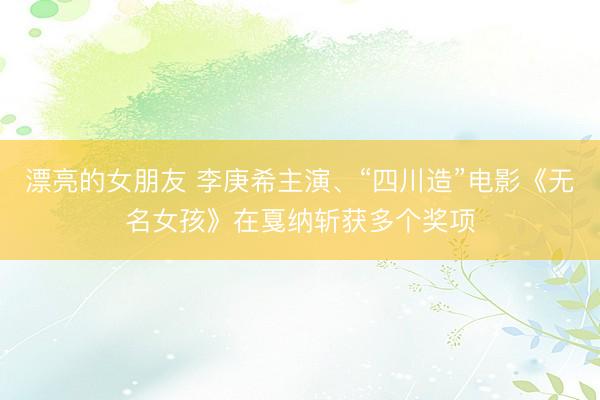 漂亮的女朋友 李庚希主演、“四川造”电影《无名女孩》在戛纳斩获多个奖项