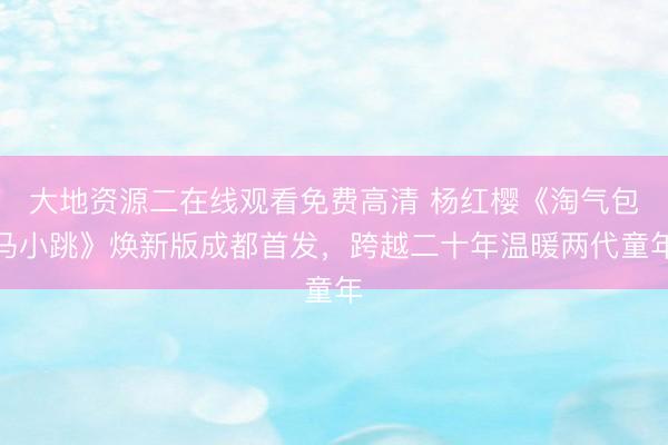 大地资源二在线观看免费高清 杨红樱《淘气包马小跳》焕新版成都首发，跨越二十年温暖两代童年