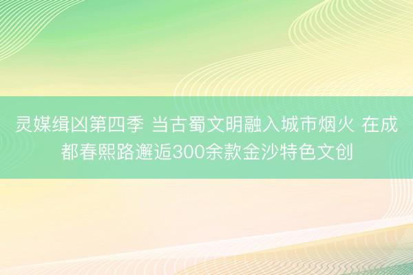 灵媒缉凶第四季 当古蜀文明融入城市烟火 在成都春熙路邂逅300余款金沙特色文创