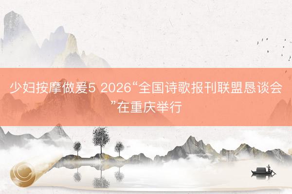 少妇按摩做爰5 2026“全国诗歌报刊联盟恳谈会”在重庆举行