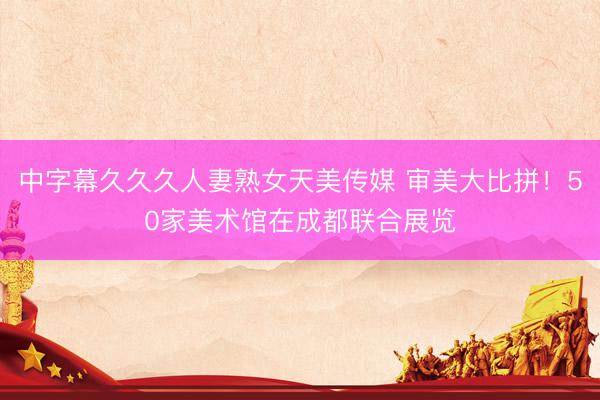 中字幕久久久人妻熟女天美传媒 审美大比拼!50家美术馆在成都联合展览