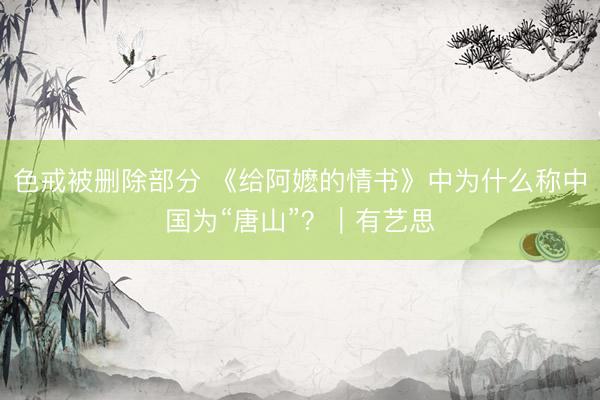 色戒被删除部分 《给阿嬷的情书》中为什么称中国为“唐山”？｜有艺思