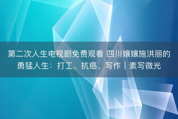 第二次人生电视剧免费观看 四川孃孃施洪丽的勇猛人生：打工、抗癌、写作｜素写微光
