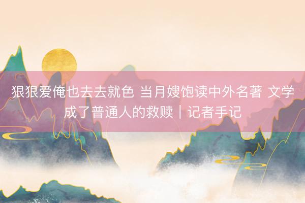 狠狠爱俺也去去就色 当月嫂饱读中外名著 文学成了普通人的救赎｜记者手记