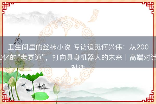 卫生间里的丝袜小说 专访追觅何兴伟：从2000亿的“老赛道”，打向具身机器人的未来｜高端对话