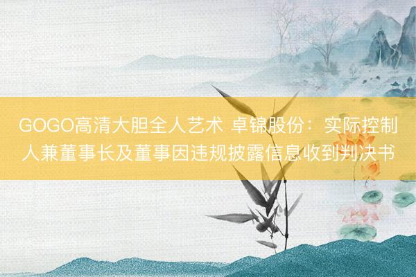 GOGO高清大胆全人艺术 卓锦股份：实际控制人兼董事长及董事因违规披露信息收到判决书