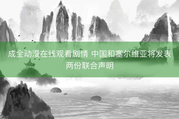 成全动漫在线观看剧情 中国和塞尔维亚将发表两份联合声明
