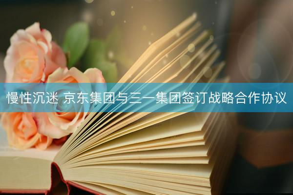 慢性沉迷 京东集团与三一集团签订战略合作协议