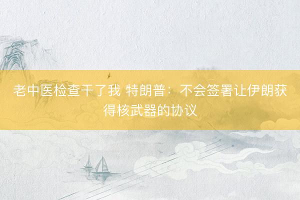 老中医检查干了我 特朗普：不会签署让伊朗获得核武器的协议