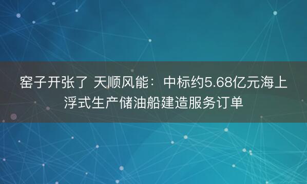 窑子开张了 天顺风能：中标约5.68亿元海上浮式生产储油船建造服务订单