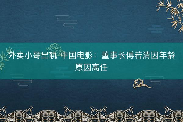 外卖小哥出轨 中国电影：董事长傅若清因年龄原因离任