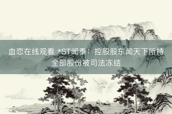 血恋在线观看 *ST闻泰：控股股东闻天下所持全部股份被司法冻结