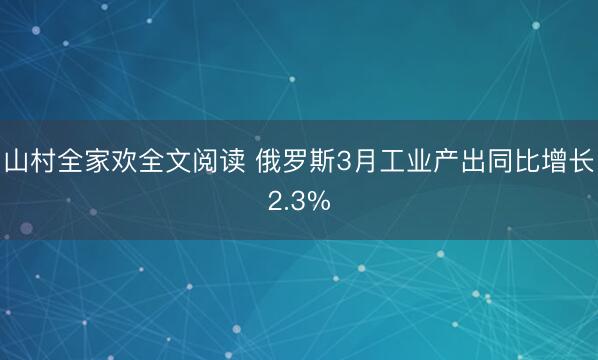 山村全家欢全文阅读 俄罗斯3月工业产出同比增长2.3%