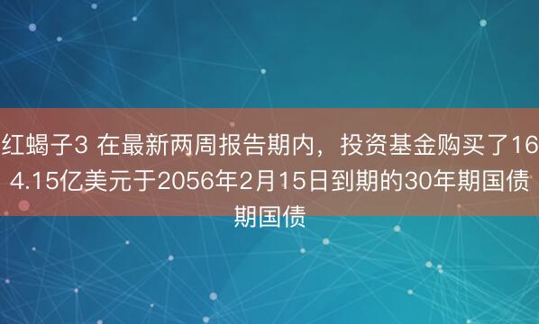 红蝎子3 在最新两周报告期内，投资基金购买了164.15亿美元于2056年2月15日到期的30年期国债