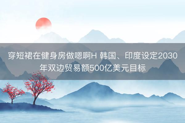 穿短裙在健身房做嗯啊H 韩国、印度设定2030年双边贸易额500亿美元目标