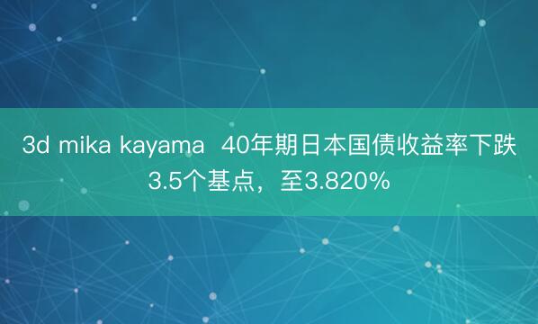 3d mika kayama  40年期日本国债收益率下跌3.5个基点，至3.820%