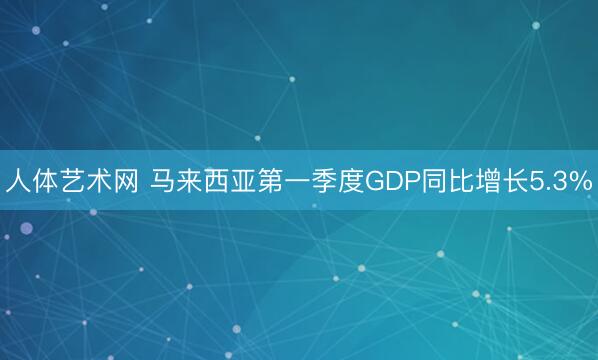 人体艺术网 马来西亚第一季度GDP同比增长5.3%