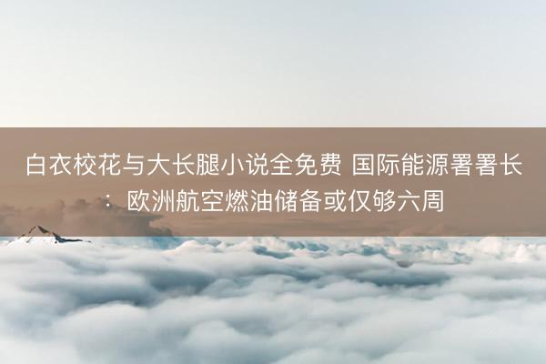白衣校花与大长腿小说全免费 国际能源署署长：欧洲航空燃油储备或仅够六周