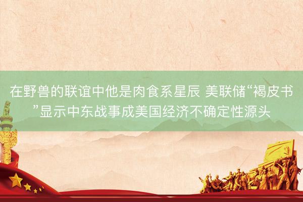 在野兽的联谊中他是肉食系星辰 美联储“褐皮书”显示中东战事成美国经济不确定性源头
