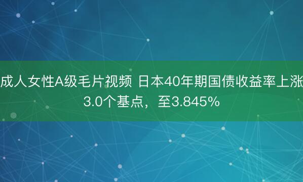 成人女性A级毛片视频 日本40年期国债收益率上涨3.0个基点，至3.845%