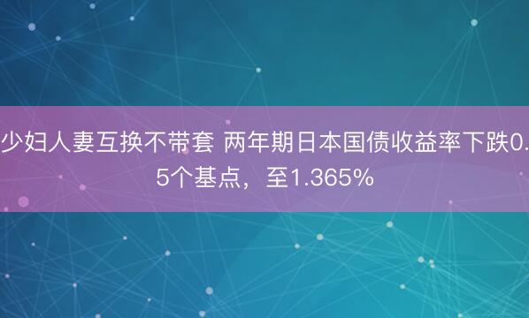 少妇人妻互换不带套 两年期日本国债收益率下跌0.5个基点，至1.365%